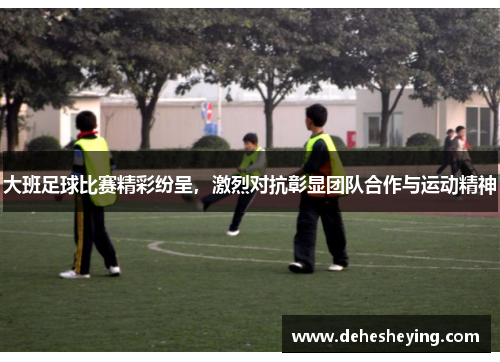 大班足球比赛精彩纷呈，激烈对抗彰显团队合作与运动精神